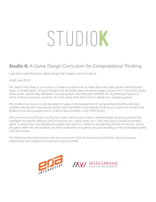 Studio K: A Game Design Curriculum for Computational Thinking
Luke Kane, Gabriella Anton, Wade Berger, Ben Shapiro, and Kurt Squire

(Draft June 2012)

The Goal of the Studio K curriculum is to teach students how to make their own video games with Microsoft
Kodu, a visually based, 3D game design tool. We break down the game design process into 7 constructs: Goals,
Rules, Assets, Spaces, Play Mechanics, Scoring Systems, and Narrative (GRASPS+N). By thinking of games in
terms of these constructs, students can more easily think about how to design fun, engaging games.

The Studio K curriculum is also designed to support the development of computational thinking skills and
problem solving skills. Educational leaders have identified computational thinking as a critical set of skills that
students must be equipped with in order to be successful in any STEM careers.

The core structure of Studio K is Play-Fix-Create. Within each mission, students begin by playing a level that
highlights the specific learning Goal of a lesson (e.g., Goals, Rules, etc.). Then they play a similar, but broken
game, in which they must identify the broken part (which is related to the learning Goal of the lesson), and fix
the game. After this, the students can then create their own game using and building on the knowledge gained
from each lesson.

The following document outlines the core curriculum of Studio K based around Kodu, including lessons,
assessments and alingment to Common Core Standards.
 