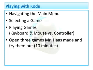• Navigating the Main Menu
• Selecting a Game
• Playing Games
(Keyboard & Mouse vs. Controller)
• Open three games Mr. Haas made and
try them out (10 minutes)
Playing with KoduPlaying with Kodu
 