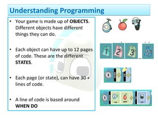 • Your game is made up of OBJECTS.
Different objects have different
things they can do.
• Each object can have up to 12 pages
of code. These are the different
STATES.
• Each page (or state), can have 30 +
lines of code.
• A line of code is based around
WHEN DO
Understanding ProgrammingUnderstanding Programming
 