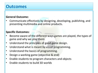 OutcomesOutcomes
General Outcome:
• Communicate effectively by designing, developing, publishing, and
presenting multimedia and online products.
Specific Outcomes:
• Become aware of the different ways games are played, the types of
game and why we play them.
• Understand the principles of good game design.
• Understand what is meant by visual programming.
• Understand the basics of programming.
• Design a working game (objective & end)
• Enable students to program characters and objects
• Enable students to build 3D worlds
 