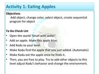 Objectives
Add object, change color, select object, create sequential
program for object
To Do Check List
• Open the world ‘Small with water’.
• Add an apple. Make this apple blue.
• Add Kodu to your level.
• Make Kodu find the apple that you just added. (Automatic)
• Make Kodu eat the apple once he finds it.
• Then, you are free to play. Try to add other objects to this
level adjust Kodu’s behavior and change the environment.
Activity 1: Eating ApplesActivity 1: Eating Apples
 
