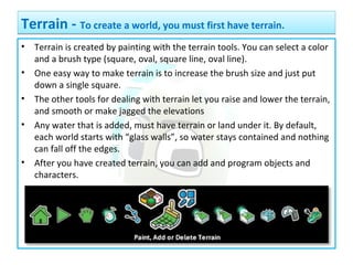 • Terrain is created by painting with the terrain tools. You can select a color
and a brush type (square, oval, square line, oval line).
• One easy way to make terrain is to increase the brush size and just put
down a single square.
• The other tools for dealing with terrain let you raise and lower the terrain,
and smooth or make jagged the elevations
• Any water that is added, must have terrain or land under it. By default,
each world starts with “glass walls”, so water stays contained and nothing
can fall off the edges.
• After you have created terrain, you can add and program objects and
characters.
Terrain - To create a world, you must first have terrain.Terrain - To create a world, you must first have terrain.
 