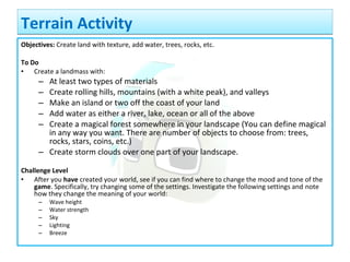 Objectives: Create land with texture, add water, trees, rocks, etc.
To Do
• Create a landmass with:
– At least two types of materials
– Create rolling hills, mountains (with a white peak), and valleys
– Make an island or two off the coast of your land
– Add water as either a river, lake, ocean or all of the above
– Create a magical forest somewhere in your landscape (You can define magical
in any way you want. There are number of objects to choose from: trees,
rocks, stars, coins, etc.)
– Create storm clouds over one part of your landscape.
Challenge Level
• After you have created your world, see if you can find where to change the mood and tone of the
game. Specifically, try changing some of the settings. Investigate the following settings and note
how they change the meaning of your world:
– Wave height
– Water strength
– Sky
– Lighting
– Breeze
Terrain ActivityTerrain Activity
 