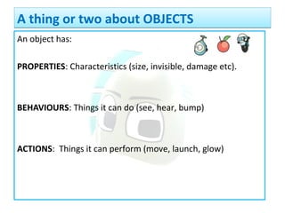 An object has:
PROPERTIES: Characteristics (size, invisible, damage etc).
BEHAVIOURS: Things it can do (see, hear, bump)
ACTIONS: Things it can perform (move, launch, glow)
A thing or two about OBJECTSA thing or two about OBJECTS
 