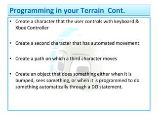 • Create a character that the user controls with keyboard &
Xbox Controller
• Create a second character that has automated movement
• Create a path on which a third character moves
• Create an object that does something either when it is
bumped, sees something, or when it is programmed to do
something automatically through a DO statement.
Programming in your Terrain Cont.Programming in your Terrain Cont.
 