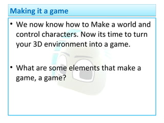 • We now know how to Make a world and
control characters. Now its time to turn
your 3D environment into a game.
• What are some elements that make a
game, a game?
Making it a gameMaking it a game
 