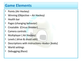 • Points (Air Hockey)
• Winning (Objective – Air Hockey)
• Health bar
• Pages (changing behavior)
• Creatable (Circus Shooter)
• Camera controls
• Multiplayer ( Air Hockey)
• Levels ( drive & shoot edit)
• Descriptions with instructions <kodu> [kodu]
• World settings
• Debugging (Race)
Game ElementsGame Elements
 