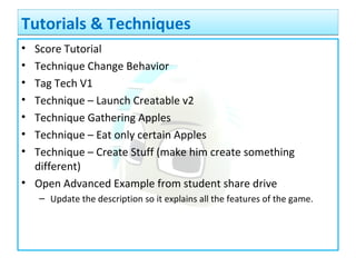 • Score Tutorial
• Technique Change Behavior
• Tag Tech V1
• Technique – Launch Creatable v2
• Technique Gathering Apples
• Technique – Eat only certain Apples
• Technique – Create Stuff (make him create something
different)
• Open Advanced Example from student share drive
– Update the description so it explains all the features of the game.
Tutorials & TechniquesTutorials & Techniques
 