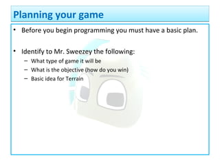 • Before you begin programming you must have a basic plan.
• Identify to Mr. Sweezey the following:
– What type of game it will be
– What is the objective (how do you win)
– Basic idea for Terrain
Planning your gamePlanning your game
 