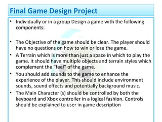 • Individually or in a group Design a game with the following
components:
• The Objective of the game should be clear. The player should
have no questions on how to win or lose the game.
• A Terrain which is more than just a space in which to play the
game. It should have multiple objects and terrain styles which
complement the “feel” of the game.
• You should add sounds to the game to enhance the
experience of the player. This should include environment
sounds, sound effects and potentially background music.
• The Main Character (s) should be controlled by both the
keyboard and Xbox controller in a logical fashion. Controls
should be explained to user in game description
Final Game Design ProjectFinal Game Design Project
 