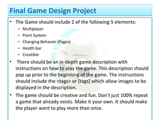 • The Game should include 2 of the following 5 elements:
– Multiplayer
– Point System
– Changing Behavior (Pages)
– Health bar
– Creatible
• There should be an in-depth game description with
instructions on how to play the game. This description should
pop up prior to the beginning of the game. The instructions
should include the <tags> or [tags] which allow images to be
displayed in the description.
• The game should be creative and fun. Don’t just 100% repeat
a game that already exists. Make it your own. It should make
the player want to play more than once.
Final Game Design ProjectFinal Game Design Project
 
