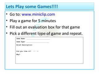 • Go to: www.miniclip.com
• Play a game for 5 minutes
• Fill out an evaluation box for that game
• Pick a different type of game and repeat.
Lets Play some Games!!!!Lets Play some Games!!!!
Game Name: __________________________
Game Type: _________________________
Brief Description:
Did you like it? Y / N
Why?
 