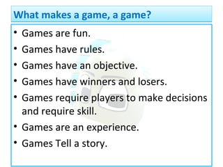 • Games are fun.
• Games have rules.
• Games have an objective.
• Games have winners and losers.
• Games require players to make decisions
and require skill.
• Games are an experience.
• Games Tell a story.
What makes a game, a game?What makes a game, a game?
 