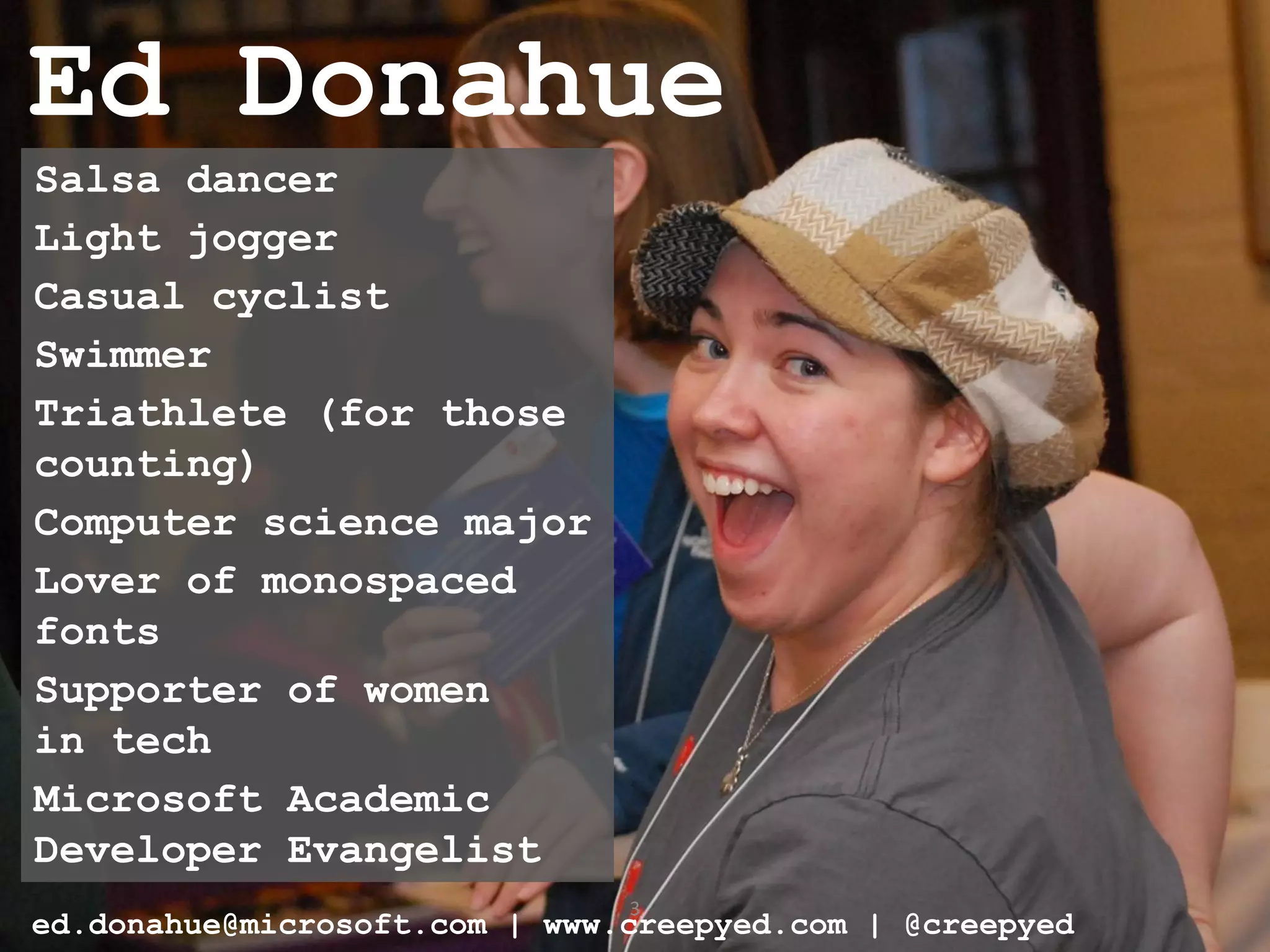 Ed Donahue
Salsa dancer
Light jogger
Casual cyclist
Swimmer
Triathlete (for those
counting)
Computer science major
Lover of monospaced
fonts
Supporter of women
in tech
Microsoft Academic
Developer Evangelist
                               3
ed.donahue@microsoft.com | www.creepyed.com | @creepyed
 