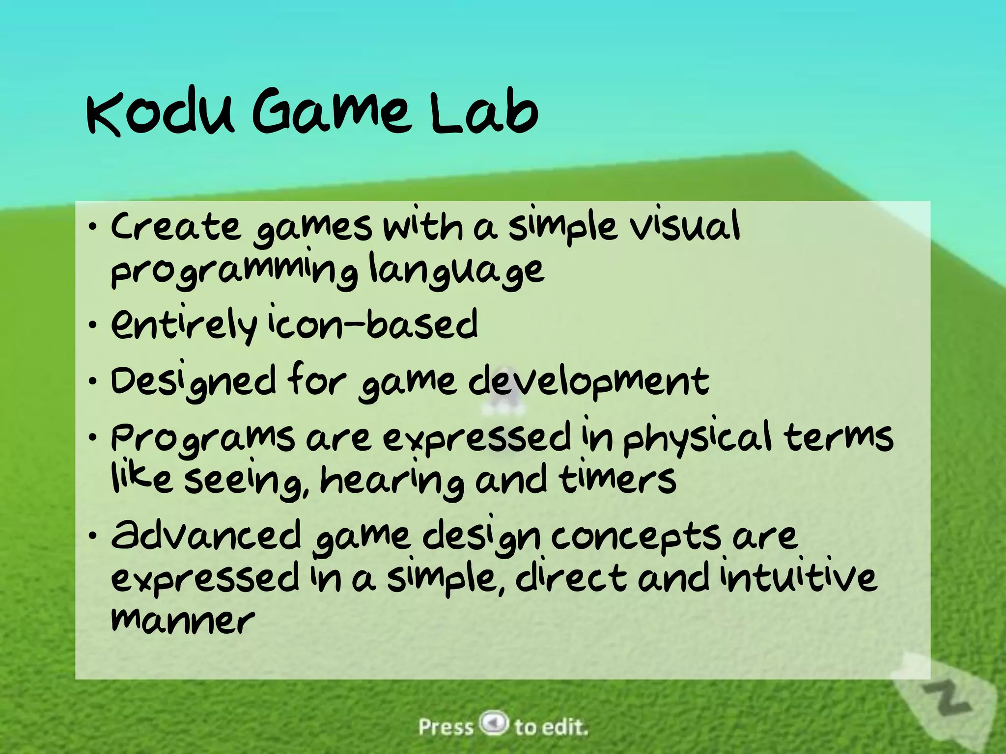 Kodu Game Lab
 Create games with a simple visual
  programming language
 Entirely icon-based
 Designed for game development
 Programs are expressed in physical terms
  like seeing, hearing and timers
 Advanced game design concepts are
  expressed in a simple, direct and intuitive
  manner
 