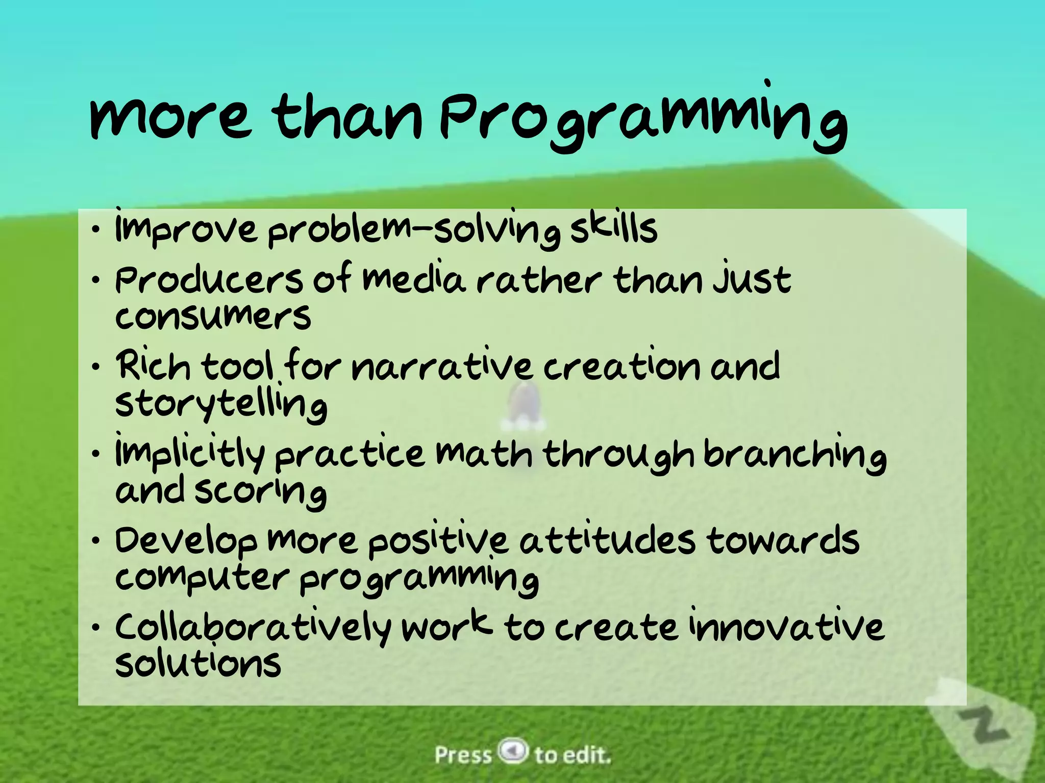 More than Programming
 Improve problem-solving skills
 Producers of media rather than just
  consumers
 Rich tool for narrative creation and
  storytelling
 Implicitly practice math through branching
  and scoring
 Develop more positive attitudes towards
  computer programming
 Collaboratively work to create innovative
  solutions
 