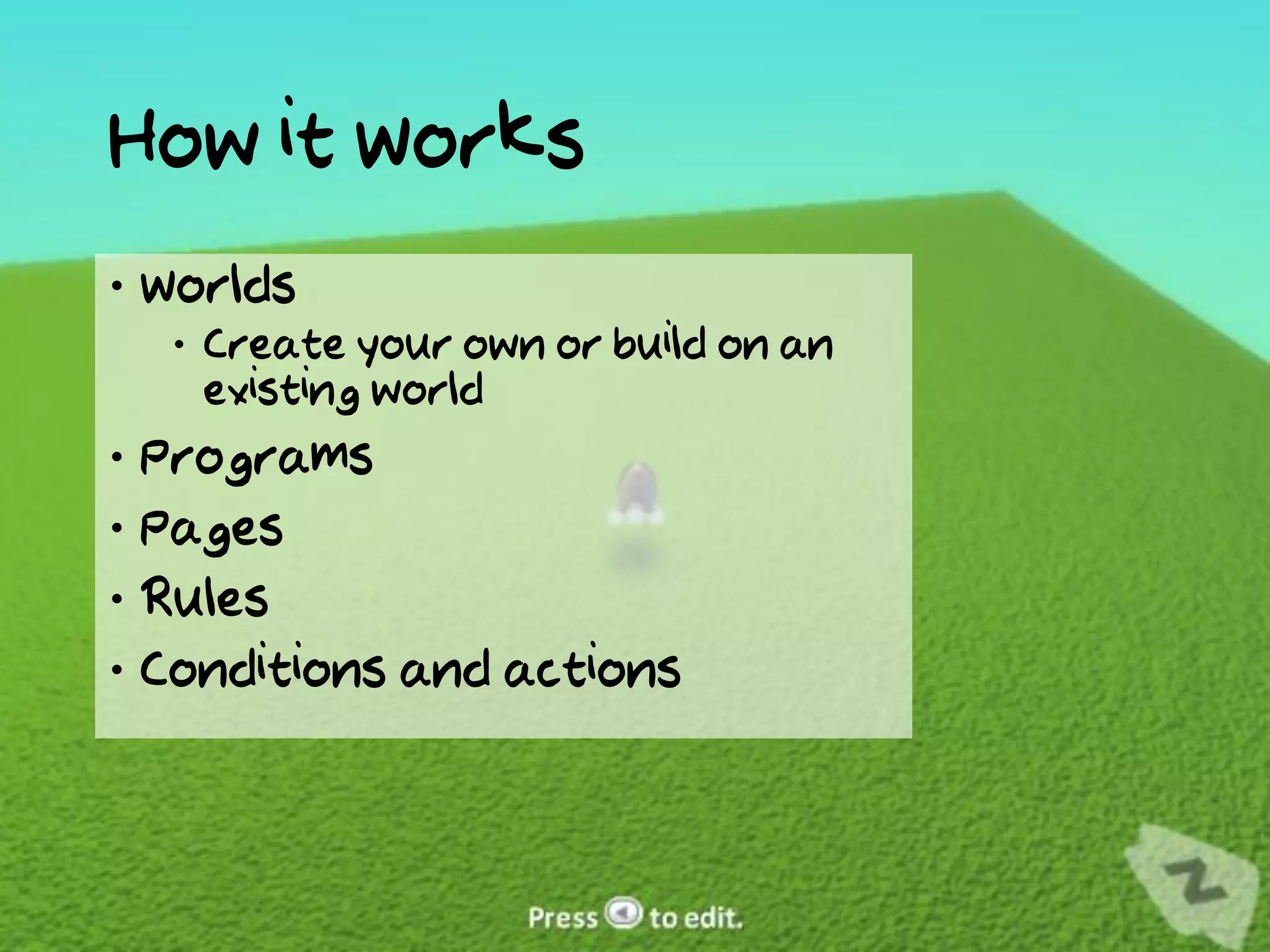 How it Works
 Worlds
   Create your own or build on an
    existing world
 Programs
 Pages
 Rules
 Conditions and actions
 