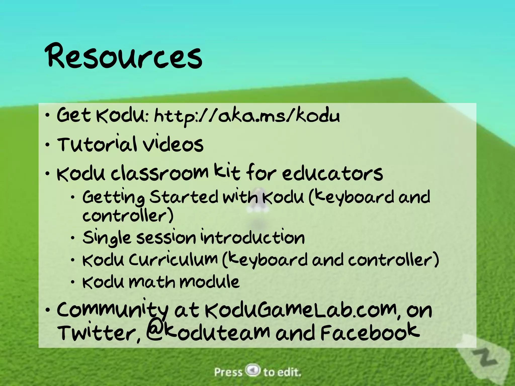 Resources
 Get Kodu: http://aka.ms/kodu
 Tutorial videos
 Kodu classroom kit for educators
   Getting Started with Kodu (keyboard and
    controller)
   Single session introduction
   Kodu Curriculum (keyboard and controller)
   Kodu Math Module
 Community at KoduGameLab.com, on
  Twitter, @koduteam and Facebook
 