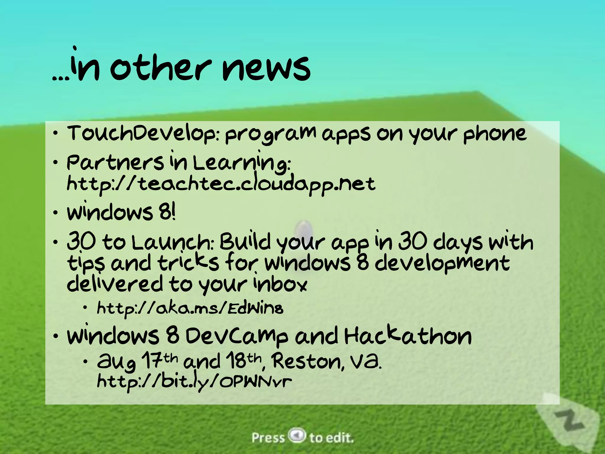 ...in other news
 TouchDevelop: program apps on your phone
 Partners in Learning:
  http://teachtec.cloudapp.net
 Windows 8!
 30 to Launch: Build your app in 30 days with
  tips and tricks for Windows 8 development
  delivered to your inbox
   http://aka.ms/EdWin8
 Windows 8 DevCamp and Hackathon
   Aug 17th and 18th, Reston, VA.
    http://bit.ly/OPWNvr
 