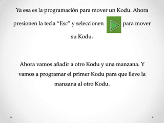 Ya esa es la programación para mover un Kodu. Ahora
presionen la tecla ‚Esc‛ y seleccionen para mover
su Kodu.
Ahora vamos añadir a otro Kodu y una manzana. Y
vamos a programar el primer Kodu para que lleve la
manzana al otro Kodu.
 
