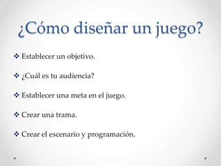 ¿Cómo diseñar un juego?
 Establecer un objetivo.
 ¿Cuál es tu audiencia?
 Establecer una meta en el juego.
 Crear una trama.
 Crear el escenario y programación.
 