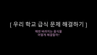[ 우리 학교 급식 문제 해결하기 ]
매번 버려지는 음식물
어떻게 해결할까?
 