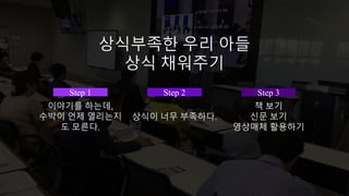 Step 1
이야기를 하는데,
수박이 언제 열리는지
도 모른다.
Step 2
상식이 너무 부족하다.
Step 3
책 보기
신문 보기
영상매체 활용하기
상식부족한 우리 아들
상식 채워주기
 