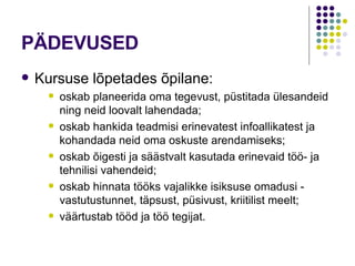 PÄDEVUSED Kursuse lõpetades õpilane: oskab planeerida oma tegevust, püstitada ülesandeid ning neid loovalt lahendada; oskab hankida teadmisi erinevatest infoallikatest ja kohandada neid oma oskuste arendamiseks; oskab õigesti ja säästvalt kasutada erinevaid töö- ja tehnilisi vahendeid; oskab hinnata tööks vajalikke isiksuse omadusi - vastutustunnet, täpsust, püsivust, kriitilist meelt; väärtustab tööd ja töö tegijat. 