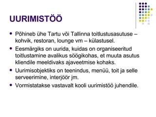 UURIMISTÖÖ Põhineb ühe Tartu või Tallinna toitlustusasutuse – kohvik, restoran, lounge vm – külastusel. Eesmärgiks on uurida, kuidas on organiseeritud  toitlustamine avalikus söögikohas, et muuta asutus kliendile meeldivaks ajaveetmise kohaks. Uurimisobjektiks on teenindus, menüü, toit ja selle serveerimine, interjöör jm. Vormistatakse vastavalt kooli uurimistöö juhendile. 
