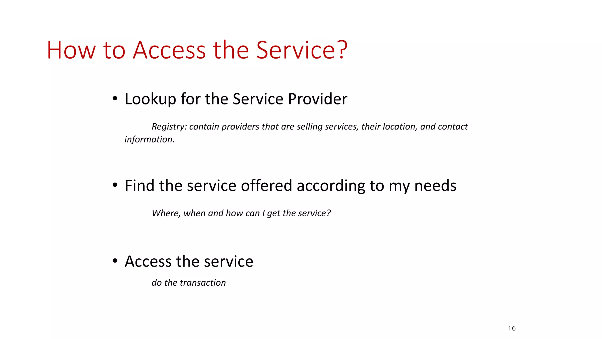 How to Access the Service?
• Lookup for the Service Provider
Registry: contain providers that are selling services, their location, and contact
information.
• Find the service offered according to my needs
Where, when and how can I get the service?
• Access the service
do the transaction
16
 