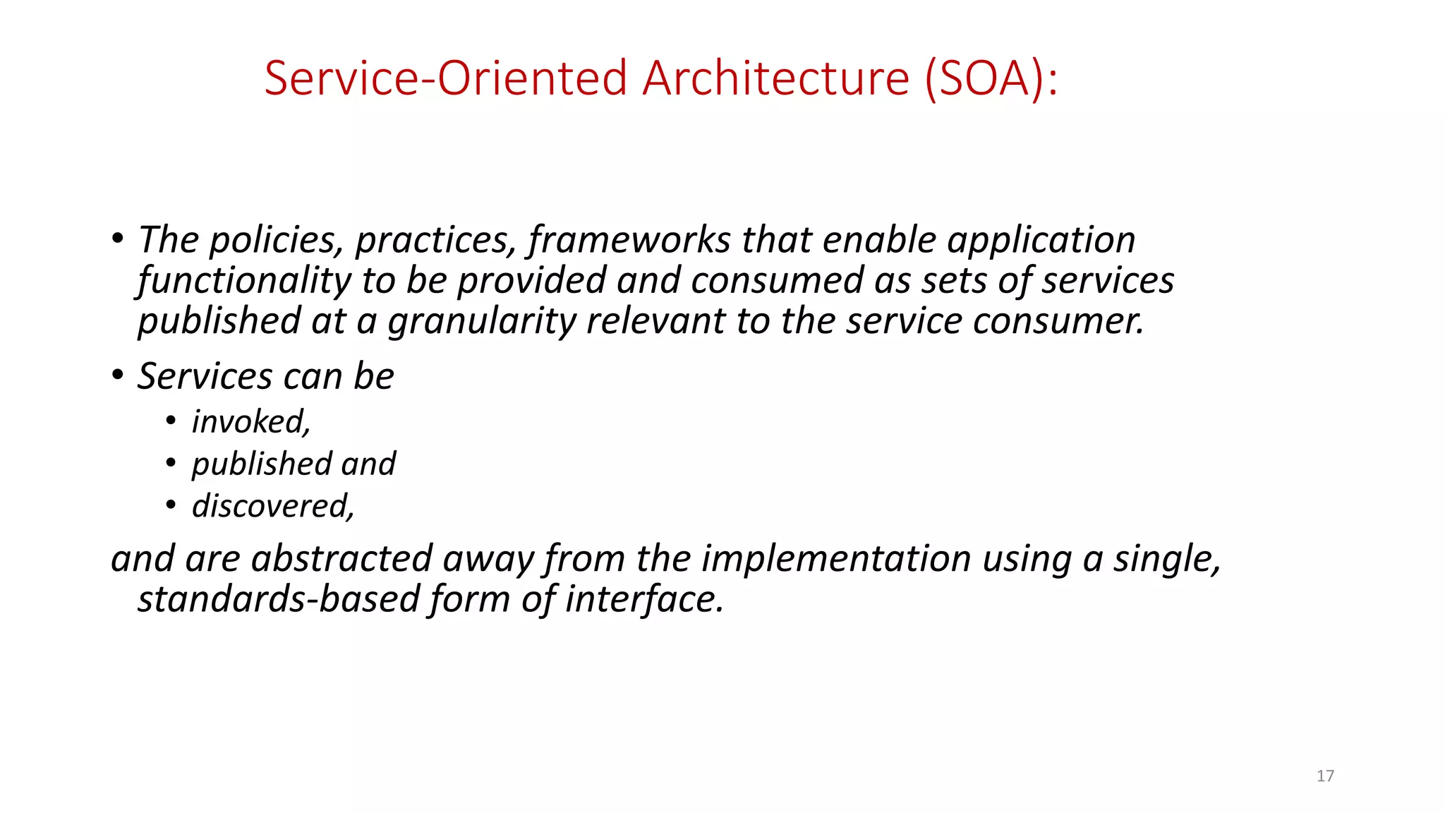 Service-Oriented Architecture (SOA):
• The policies, practices, frameworks that enable application
functionality to be provided and consumed as sets of services
published at a granularity relevant to the service consumer.
• Services can be
• invoked,
• published and
• discovered,
and are abstracted away from the implementation using a single,
standards-based form of interface.
17
 