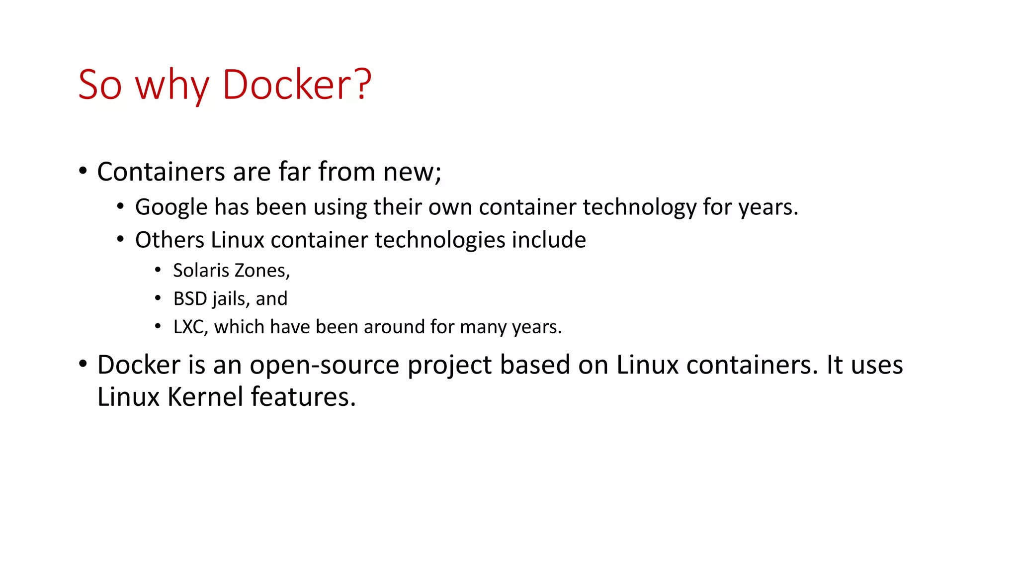 So why Docker?
• Containers are far from new;
• Google has been using their own container technology for years.
• Others Linux container technologies include
• Solaris Zones,
• BSD jails, and
• LXC, which have been around for many years.
• Docker is an open-source project based on Linux containers. It uses
Linux Kernel features.
 