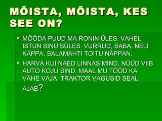 MÕISTA, MÕISTA, KES SEE ON? MÖÖDA PUUD MA RONIN ÜLES, VAHEL ISTUN SINU SÜLES. VURRUD, SABA, NELI KÄPPA, SALAMAHTI TOITU NÄPPAN. HARVA KUI NÄED LINNAS MIND, NÜÜD VIIB AUTO KOJU SIND. MAAL MU TÖÖD KA VÄHE VAJA, TRAKTOR VAGUSID SEAL AJAB ? 