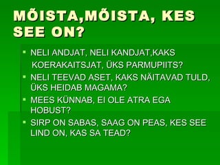 MÕISTA,MÕISTA, KES SEE ON? NELI ANDJAT, NELI KANDJAT,KAKS  KOERAKAITSJAT, ÜKS PARMUPIITS? NELI TEEVAD ASET, KAKS NÄITAVAD TULD, ÜKS HEIDAB MAGAMA? MEES KÜNNAB, EI OLE ATRA EGA HOBUST? SIRP ON SABAS, SAAG ON PEAS, KES SEE LIND ON, KAS SA TEAD? 