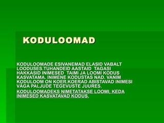 KODULOOMAD  KODULOOMADE ESIVANEMAD ELASID VABALT LOODUSES.TUHANDEID AASTAID  TAGASI HAKKASID INIMESED  TAIMI JA LOOMI KODUS KASVATAMA. INIMENE KODUSTAS NAD. VANIM KODULOOM ON KOER.KOERAD ABISTAVAD INIMESI VÄGA PALJUDE TEGEVUSTE JUURES.  KODULOOMADEKS NIMETATAKSE LOOMI, KEDA INIMESED KASVATAVAD KODUS. 