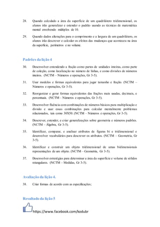 https://www.facebook.com/kodubr
28. Quando calculado a área da superfície de um quadrilátero tridimensional, os
alunos irão generalizar e estender o padrão usando as técnicas de matemática
mental envolvendo múltiplos de 10.
29. Quando dados alterações para o comprimento e a largura de um quadrilátero, os
alunos irão descrever e calcular os efeitos das mudanças que aconteceu na área
da superfície, perímetros e no volume.
Padrões da lição 4
30. Desenvolver entendendo a fração como partes de unidades inteiras, como parte
de coleção, como localização no número de linhas, e como divisões de números
inteiros. (NCTM – Números e operações, Gr 3-5).
31. Usar modelos e formas equivalentes para jugar tamanho e fração. (NCTM –
Números e operações, Gr 3-5).
32. Reorganizar e gerar formas equivalentes das frações mais usadas, decimais, e
percentuais. (NCTM – Números e operações, Gr 3-5).
33. Desenvolver fluência com combinações de números básicos para multiplicação e
divisão e usar essas combinações para calcular mentalmente problemas
relacionados, tais como 30X50. (NCTM – Números e operações, Gr 3-5).
34. Descrever, estender, e criar generalizações sobre geometria e números padrões.
(NCTM – Álgebra, Gr 3-5).
35. Identificar, comparar, e analisar atributos de figuras bi e tridimensional e
desenvolver vocabulários para descrever os atributos. (NCTM – Geometria, Gr
3-5).
36. Identificar e construir um objeto tridimensional de umas bidimensionais
representações de um objeto. (NCTM – Geometria, Gr 3-5).
37. Desenvolver estratégias para determinar a área da superfície e volume de sólidos
retangulares. (NCTM – Medidas, Gr 3-5).
Avaliação da lição 4.
38. Criar formas de acordo com as especificações;
Resultado da lição 5
 