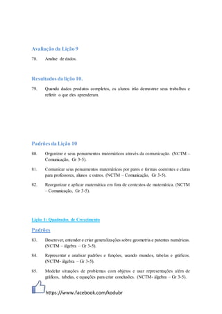 https://www.facebook.com/kodubr
Avaliação da Lição 9
78. Analise de dados.
Resultados da lição 10.
79. Quando dados produtos completos, os alunos irão demostrar seus trabalhos e
refletir o que eles aprenderam.
Padrões da Lição 10
80. Organizar e seus pensamentos matemáticos através da comunicação. (NCTM –
Comunicação, Gr 3-5).
81. Comunicar seus pensamentos matemáticos por pares e formas coerentes e claras
para professores, alunos e outros. (NCTM – Comunicação, Gr 3-5).
82. Reorganizar e aplicar matemática em fora de contextos de matemática. (NCTM
– Comunicação, Gr 3-5).
Lição 1: Quadrados de Crescimento
Padrões
83. Descrever, entender e criar generalizações sobre geometria e patentes numéricas.
(NCTM – álgebra – Gr 3-5).
84. Representar e analisar padrões e funções, usando mundos, tabelas e gráficos.
(NCTM- álgebra – Gr 3-5).
85. Modelar situações de problemas com objetos e usar representações além de
gráficos, tabelas, e equações para criar conclusões. (NCTM- álgebra – Gr 3-5).
 