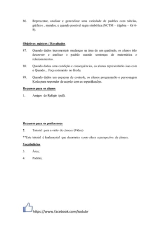 https://www.facebook.com/kodubr
86. Representar, analisar e generalizar uma variedade de padrões com tabelas,
gráficos , mundos, e quando possível regra simbólica.(NCTM – álgebra – Gr 6-
8).
Objetivos másters / Resultados
87. Quando dados incrementais mudanças na área de um quadrado, os alunos irão
descrever e analisar o padrão usando sentenças de matemática e
relacionamentos.
88. Quando dados uma condição e consequências, os alunos representarão isso com
o Quando... Faça estamento no Kodu.
89. Quando dados um esquema de controle, os alunos programarão o personagem
Kodu para responder de acordo com as especificações.
Recursos para os alunos
1. Amigos do Relógio (pdf).
Recursos para os professores
2. Tutorial para a visão de câmera (Vídeo)
**Este tutorial é fundamental que demonstra como altera a perspectiva da câmera.
Vocabulários
3. Área;
4. Padrão;
 