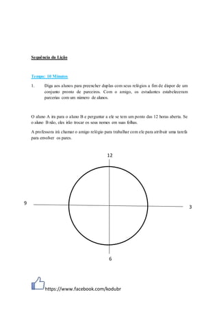 https://www.facebook.com/kodubr
Sequência da Lição
Tempo: 10 Minutos
1. Diga aos alunos para preencher duplas com seus relógios a fim de dispor de um
conjunto pronto de parceiros. Com o amigo, os estudantes estabeleceram
parcerias com um número de alunos.
O aluno A ira para o aluno B e perguntar a ele se tem um ponto das 12 horas aberta. Se
o aluno B não, eles irão trocar os seus nomes em suas folhas.
A professora irá chamar o amigo relógio para trabalhar com ele para atribuir uma tarefa
para envolver os pares.
12
3
6
9
 