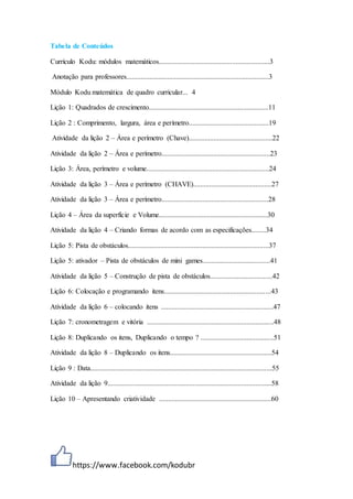 https://www.facebook.com/kodubr
Tabela de Conteúdos
Currículo Kodu: módulos matemáticos..............................................................3
Anotação para professores................................................................................3
Módulo Kodu matemática de quadro curricular... 4
Lição 1: Quadrados de crescimento...................................................................11
Lição 2 : Comprimento, largura, área e perímetro.............................................19
Atividade da lição 2 – Área e perímetro (Chave)...............................................22
Atividade da lição 2 – Área e perímetro.............................................................23
Lição 3: Área, perímetro e volume.....................................................................24
Atividade da lição 3 – Área e perímetro (CHAVE)............................................27
Atividade da lição 3 – Área e perímetro............................................................28
Lição 4 – Área da superfície e Volume.............................................................30
Atividade da lição 4 – Criando formas de acordo com as especificações........34
Lição 5: Pista de obstáculos...............................................................................37
Lição 5: ativador – Pista de obstáculos de mini games......................................41
Atividade da lição 5 – Construção de pista de obstáculos...................................42
Lição 6: Colocação e programando itens............................................................43
Atividade da lição 6 – colocando itens ...............................................................47
Lição 7: cronometragem e vitória .......................................................................48
Lição 8: Duplicando os itens, Duplicando o tempo ? .........................................51
Atividade da lição 8 – Duplicando os itens.........................................................54
Lição 9 : Data......................................................................................................55
Atividade da lição 9............................................................................................58
Lição 10 – Apresentando criatividade ...............................................................60
 