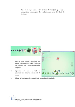 https://www.facebook.com/kodubr
Você ira começar usando o tipo de terra (Material) 29, que oferece
uma grade e pontos dentro dos quadrados para torna- lós fáceis de
contornar.
1. Use as setas direita e esquerda para
mudar o tamanho do pincel. Selecione
um quadrado com a unidade do tamanho
do pincel.
2. Aproxime para uma boa visão no
quadrado você irá criar com a roda do
mouse.
3. Clique no botão esquerdo para adicionar um pedaço do quadrado.
 