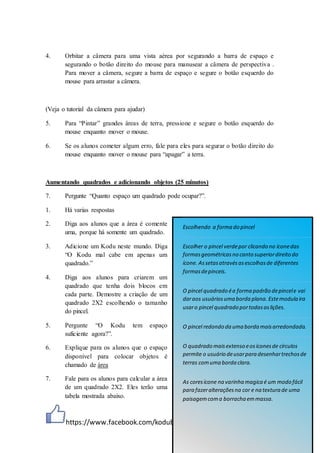https://www.facebook.com/kodubr
4. Orbitar a câmera para uma vista aérea por segurando a barra de espaço e
segurando o botão direito do mouse para manusear a câmera de perspectiva .
Para mover a câmera, segure a barra de espaço e segure o botão esquerdo do
mouse para arrastar a câmera.
(Veja o tutorial da câmera para ajudar)
5. Para “Pintar” grandes áreas de terra, pressione e segure o botão esquerdo do
mouse enquanto mover o mouse.
6. Se os alunos cometer algum erro, fale para eles para segurar o botão direito do
mouse enquanto mover o mouse para “apagar” a terra.
Aumentando quadrados e adicionando objetos (25 minutos)
7. Pergunte “Quanto espaço um quadrado pode ocupar?”.
1. Há varias respostas
2. Diga aos alunos que a área é comente
uma, porque há somente um quadrado.
3. Adicione um Kodu neste mundo. Diga
“O Kodu mal cabe em apenas um
quadrado.”
4. Diga aos alunos para criarem um
quadrado que tenha dois blocos em
cada parte. Demostre a criação de um
quadrado 2X2 escolhendo o tamanho
do pincel.
5. Pergunte “O Kodu tem espaço
suficiente agora?”.
6. Explique para os alunos que o espaço
disponível para colocar objetos é
chamado de área
7. Fale para os alunos para calcular a área
de um quadrado 2X2. Eles terão uma
tabela mostrada abaixo.
Escolhendo a forma do pincel
Escolher o pincel verdepor clicando no íconedas
formasgeométricasno canto superiordireito do
ícone. Assetasatravésasescolhasde diferentes
formasdepinceis.
O pincel quadrado éa forma padrão depincele vai
daraos usuáriosuma borda plana. Estemodula ira
usaro pincel quadrado portodasaslições.
O pincel redondo da uma borda maisarredondada.
O quadrado maisextenso eosíconesde círculos
permite o usuário deusarpara desenhartrechosde
terras comuma borda clara.
As coresícone na varinha magica é um modo fácil
para fazeralteraçõesna cor e na textura de uma
paisagemcoma borracha emmassa.
 