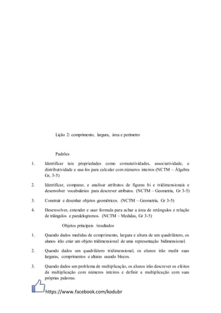 https://www.facebook.com/kodubr
Lição 2: comprimento, largura, área e perímetro
Padrões
1. Identificar tais propriedades como comutatividades, associatividade, e
distributividade e usa-los para calcular com números inteiros (NCTM – Álgebra
Gr, 3-5)
2. Identificar, comparar, e analisar atributos de figuras bi e tridimensionais e
desenvolver vocabulários para descrever atributos. (NCTM – Geometria, Gr 3-5)
3. Construir e desenhar objetos geométricos. (NCTM – Geometria, Gr 3-5)
4. Desenvolver, entender e usar formula para achar a área de retângulos e relação
de triângulos e paralelogramos. (NCTM – Medidas, Gr 3-5)
Objetos principais /resultados
1. Quando dados medidas de comprimento, largura e altura de um quadrilátero, os
alunos irão criar um objeto tridimensional de uma representação bidimensional.
2. Quando dados um quadrilátero tridimensional, os alunos irão medir suas
larguras, comprimentos e alturas usando blocos.
3. Quando dados um problema de multiplicação, os alunos irão descrever os efeitos
da multiplicação com números inteiros e definir a multiplicação com suas
próprias palavras.
 
