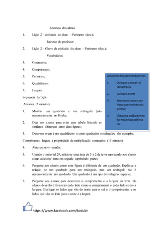 https://www.facebook.com/kodubr
Recursos dos alunos
1. Lição 2 – atividade do aluno – Perímetro (doc.);
Recurso do professor
2. Lição 2 – Chave da atividade do aluno – Perímetro (doc.);
Vocabulários
3. Comutativa;
4. Comprimento;
5. Perímetro;
6. Quadrilátero;
7. Largura
Sequencia da Lição
Ativador (5 minutos)
1. Mostrar um quadrado e um retângulo (não
necessariamente no Kodu);
2. Diga aos alunos para criar uma tabela listando as
similares diferenças entre duas figuras;
3. Descreva o que é um quadrilátero e como quadrados e retângulos são exemplos;
Comprimento, largura e propriedade da multiplicação comutativa (15 minutos)
4. Abra um novo mundo;
5. Usando o material 29, adicione uma área de 3 x 2 de terra mostrando aos alunos
como adicionar terra em seguida suprimindo partes
6. Pergunte aos alunos como esta figura é diferente de um quadrado. Explique a
relação de um quadrado para um retângulo, mas um retângulo não é
necessariamente um quadrado. Um quadrado é um tipo de retângulo especial.
7. Pergunte aos alunos para descrever o comprimento e a largura da terra. Os
alunos deverão diferenciar cada lado como o comprimento e cada lado como a
largura. Explique os lados que vão do norte para o sul é o comprimento, e os
lados que vão do leste para o oeste é a largura.
Adicionandoe deletandoterras.
1. Coloque opincel no
tamanho3x
2. Coloque aterra
3. Sobreponhaapenaso
blocoque você deseja
deletar
4. Clique nobotãodireito
do mouse paradeleta-
los
 