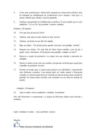 https://www.facebook.com/kodubr
8. Como uma conexão para a ultima lição, pergunte aos alunos para calcular a área
do retângulo po multiplicação do comprimento com a largura e note que é o
mesmo método para calcular a área do quadrado.
9. Explique a propriedade de multiplicação comutativa. É um exemplo, que se você
multiplicar 3 x2 ou 2x3, irão produzir o mesmo resultado;
Perímetro (20 minutos)
10. Crie uma área de terra de 10x10
11. Adicione uma maça ou uma moeda no meio da terra
12. Adicione um Kodu em um lado dos ângulos
13. Diga aos alunos, “Um Kodu precisa guardar esta terra e irá patrulhar a borda”.
14. Pergunte aos alunos, “Se cada lado do bloco foram medido a por um pé, o
quanto seria o movimento do Kodu para uma patrulha completa na terra?”.
15. Descreva a noção de perímetro e os alunos tem que calcular o perímetro do
retângulo.
16. Mostre os alunos como criar um caminho e programar um Kodu para seguir para
a patrulha do perímetro da terra;
17. Permita um tempo para os alunos para praticar essa habilidade e experimentar
criar diferentes caminhos. Uma parede pode ser criada usando a ferramenta
caminho e a caracterização pode ser colocada no topo da parece para a parede de
patrulha. Os alunos poder escolher criar caminhos em seu final de modulo de
projeto.
Avaliação (10 minutos)
18. Após os alunos terem completado a atividade de perímetro
Eles irão determinar o comprimento e a largura de diferentes objetos para calcular o
perímetro.
Lição 2 atividade do aluno – área e perímetro (chave);
Direções
 