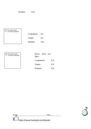 https://www.facebook.com/kodubr
Perímetro 24m
Nome:________________________________Data___________
Comprimento 6m
Largura 6m
Perímetro 36m
Bônus: Tente esta
figura
Comprimento N/A
Largura N/A
Perímetro 22m
 
