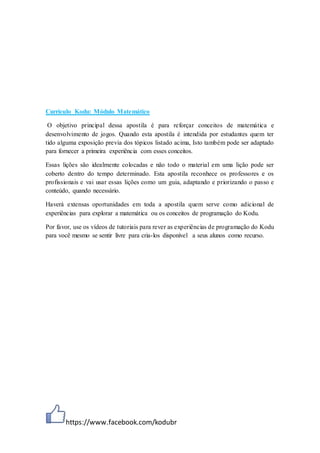 https://www.facebook.com/kodubr
Currículo Kodu: Módulo Matemático
O objetivo principal dessa apostila é para reforçar conceitos de matemática e
desenvolvimento de jogos. Quando esta apostila é intendida por estudantes quem ter
tido alguma exposição previa dos tópicos listado acima, Isto também pode ser adaptado
para fornecer a primeira experiência com esses conceitos.
Essas lições são idealmente colocadas e não todo o material em uma lição pode ser
coberto dentro do tempo determinado. Esta apostila reconhece os professores e os
profissionais e vai usar essas lições como um guia, adaptando e priorizando o passo e
conteúdo, quando necessário.
Haverá extensas oportunidades em toda a apostila quem serve como adicional de
experiências para explorar a matemática ou os conceitos de programação do Kodu.
Por favor, use os vídeos de tutoriais para rever as experiências de programação do Kodu
para você mesmo se sentir livre para cria-los disponível a seus alunos como recurso.
 