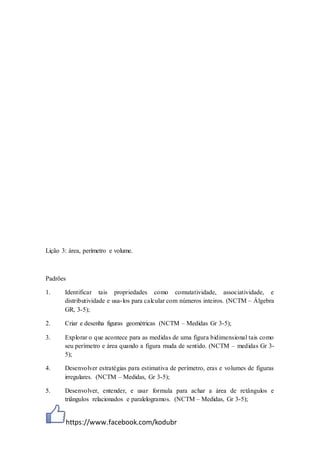 https://www.facebook.com/kodubr
Lição 3: área, perímetro e volume.
Padrões
1. Identificar tais propriedades como comutatividade, associatividade, e
distributividade e usa-los para calcular com números inteiros. (NCTM – Álgebra
GR, 3-5);
2. Criar e desenha figuras geométricas (NCTM – Medidas Gr 3-5);
3. Explorar o que acontece para as medidas de uma figura bidimensional tais como
seu perímetro e área quando a figura muda de sentido. (NCTM – medidas Gr 3-
5);
4. Desenvolver estratégias para estimativa de perímetro, eras e volumes de figuras
irregulares. (NCTM – Medidas, Gr 3-5);
5. Desenvolver, entender, e usar formula para achar a área de retângulos e
triângulos relacionados e paralelogramos. (NCTM – Medidas, Gr 3-5);
 