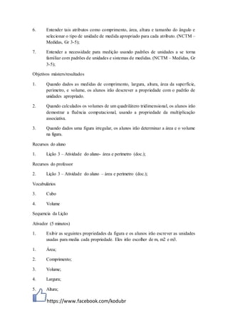 https://www.facebook.com/kodubr
6. Entender tais atributos como comprimento, área, altura e tamanho do ângulo e
selecionar o tipo de unidade de medida apropriado para cada atributo. (NCTM –
Medidas, Gr 3-5);
7. Entender a necessidade para medição usando padrões de unidades a se torna
familiar com padrões de unidades e sistemas de medidas. (NCTM – Medidas, Gr
3-5);
Objetivos másters/resultados
1. Quando dados as medidas de comprimento, largura, altura, área da superfície,
perímetro, e volume, os alunos irão descrever a propriedade com o padrão de
unidades apropriado.
2. Quando calculados os volumes de um quadrilátero tridimensional, os alunos irão
demostrar a fluência computacional, usando a propriedade da multiplicação
associativa.
3. Quando dados uma figura irregular, os alunos irão determinar a área e o volume
na figura.
Recursos do aluno
1. Lição 3 – Atividade do aluno- área e perímetro (doc.);
Recursos do professor
2. Lição 3 – Atividade do aluno – área e perímetro (doc.);
Vocabulários
3. Cubo
4. Volume
Sequencia da Lição
Ativador (5 minutos)
1. Exibir as seguintes propriedades da figura e os alunos irão escrever as unidades
usadas para media cada propriedade. Eles irão escolher de m, m2 e m3.
1. Área;
2. Comprimento;
3. Volume;
4. Largura;
5. Altura;
 