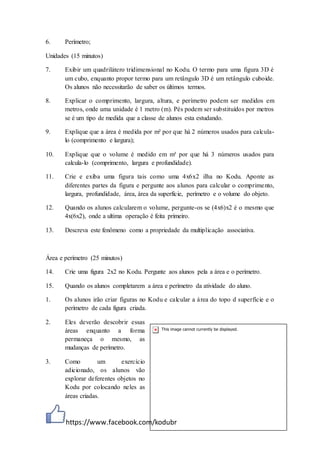 https://www.facebook.com/kodubr
6. Perímetro;
Unidades (15 minutos)
7. Exibir um quadrilátero tridimensional no Kodu. O termo para uma figura 3D é
um cubo, enquanto propor termo para um retângulo 3D é um retângulo cuboide.
Os alunos não necessitarão de saber os últimos termos.
8. Explicar o comprimento, largura, altura, e perímetro podem ser medidos em
metros, onde uma unidade é 1 metro (m). Pés podem ser substituídos por metros
se é um tipo de medida que a classe de alunos esta estudando.
9. Explique que a área é medida por m² por que há 2 números usados para calcula-
lo (comprimento e largura);
10. Explique que o volume é medido em m³ por que há 3 números usados para
calcula-lo (comprimento, largura e profundidade).
11. Crie e exiba uma figura tais como uma 4x6x2 ilha no Kodu. Aponte as
diferentes partes da figura e pergunte aos alunos para calcular o comprimento,
largura, profundidade, área, área da superfície, perímetro e o volume do objeto.
12. Quando os alunos calcularem o volume, pergunte-os se (4x6)x2 é o mesmo que
4x(6x2), onde a ultima operação é feita primeiro.
13. Descreva este fenômeno como a propriedade da multiplicação associativa.
Área e perímetro (25 minutos)
14. Crie uma figura 2x2 no Kodu. Pergunte aos alunos pela a área e o perímetro.
15. Quando os alunos completarem a área e perímetro da atividade do aluno.
1. Os alunos irão criar figuras no Kodu e calcular a área do topo d superfície e o
perímetro de cada figura criada.
2. Eles deverão descobrir essas
áreas enquanto a forma
permaneça o mesmo, as
mudanças de perímetro.
3. Como um exercício
adicionado, os alunos vão
explorar deferentes objetos no
Kodu por colocando neles as
áreas criadas.
 